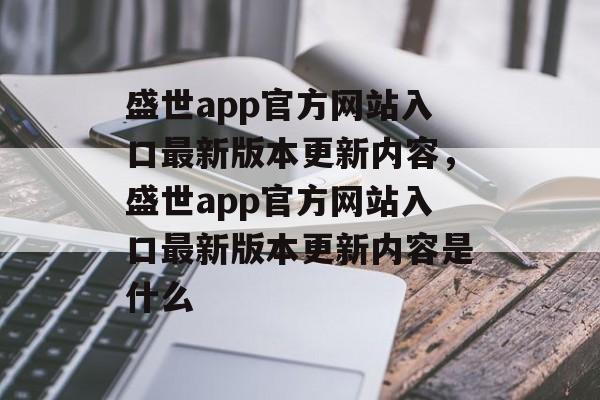 盛世app官方网站入口最新版本更新内容，盛世app官方网站入口最新版本更新内容是什么